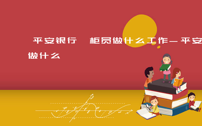 平安银行 柜员做什么工作-平安银行 柜员做什么